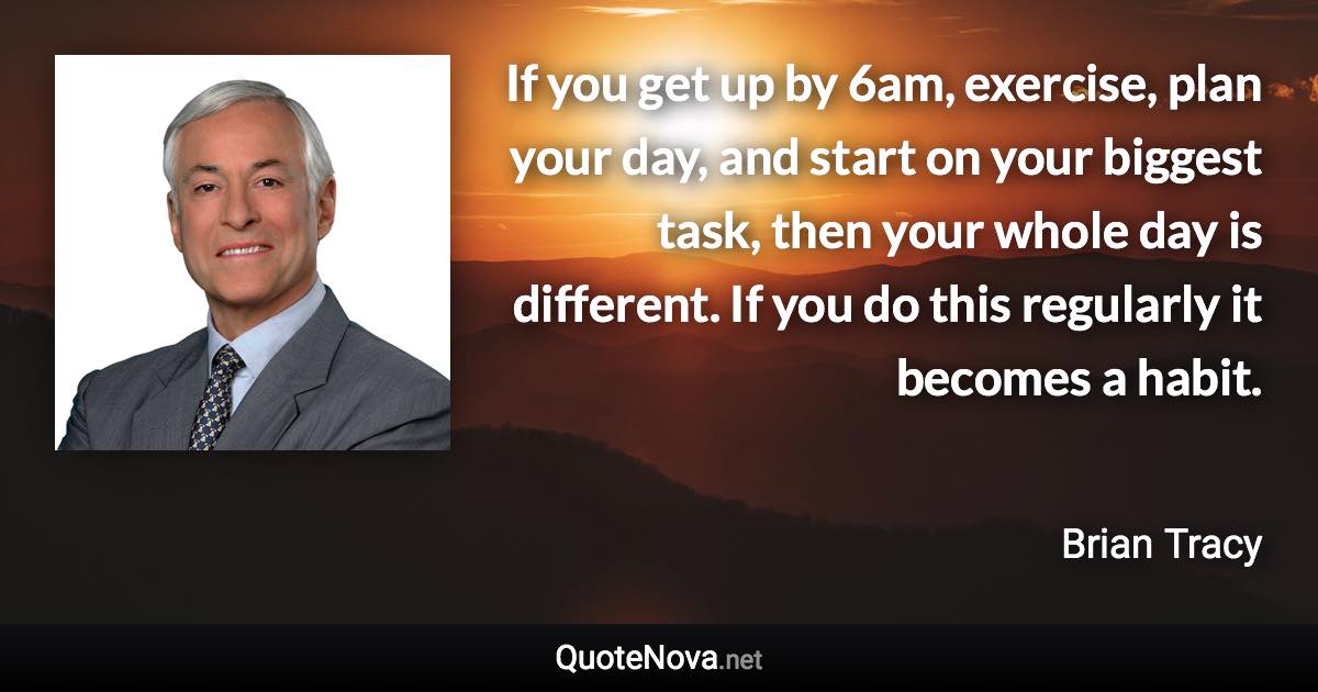 If you get up by 6am, exercise, plan your day, and start on your biggest task, then your whole day is different. If you do this regularly it becomes a habit. - Brian Tracy quote