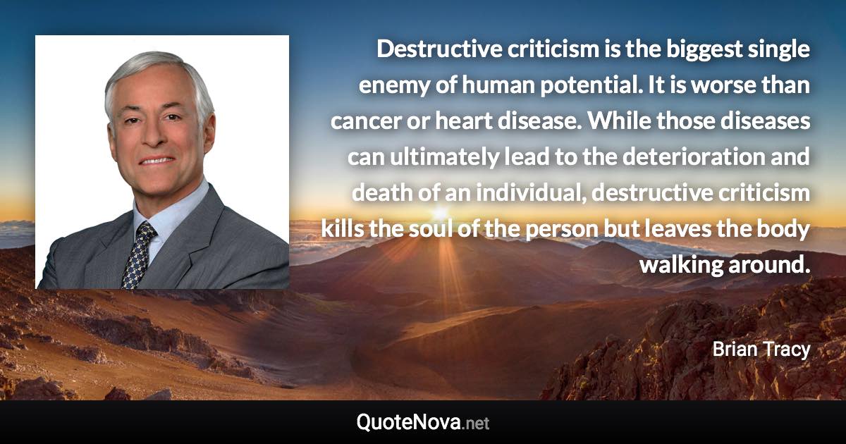 Destructive criticism is the biggest single enemy of human potential. It is worse than cancer or heart disease. While those diseases can ultimately lead to the deterioration and death of an individual, destructive criticism kills the soul of the person but leaves the body walking around. - Brian Tracy quote