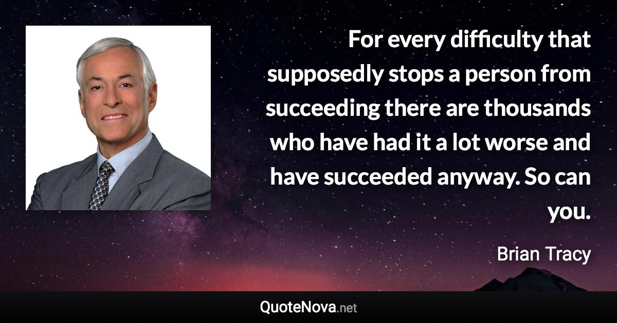 For every difficulty that supposedly stops a person from succeeding there are thousands who have had it a lot worse and have succeeded anyway. So can you. - Brian Tracy quote