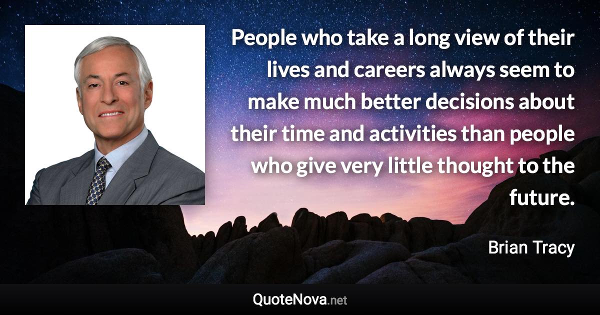 People who take a long view of their lives and careers always seem to make much better decisions about their time and activities than people who give very little thought to the future. - Brian Tracy quote