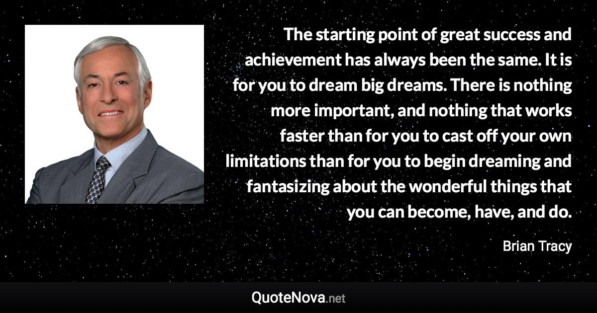 The starting point of great success and achievement has always been the same. It is for you to dream big dreams. There is nothing more important, and nothing that works faster than for you to cast off your own limitations than for you to begin dreaming and fantasizing about the wonderful things that you can become, have, and do. - Brian Tracy quote