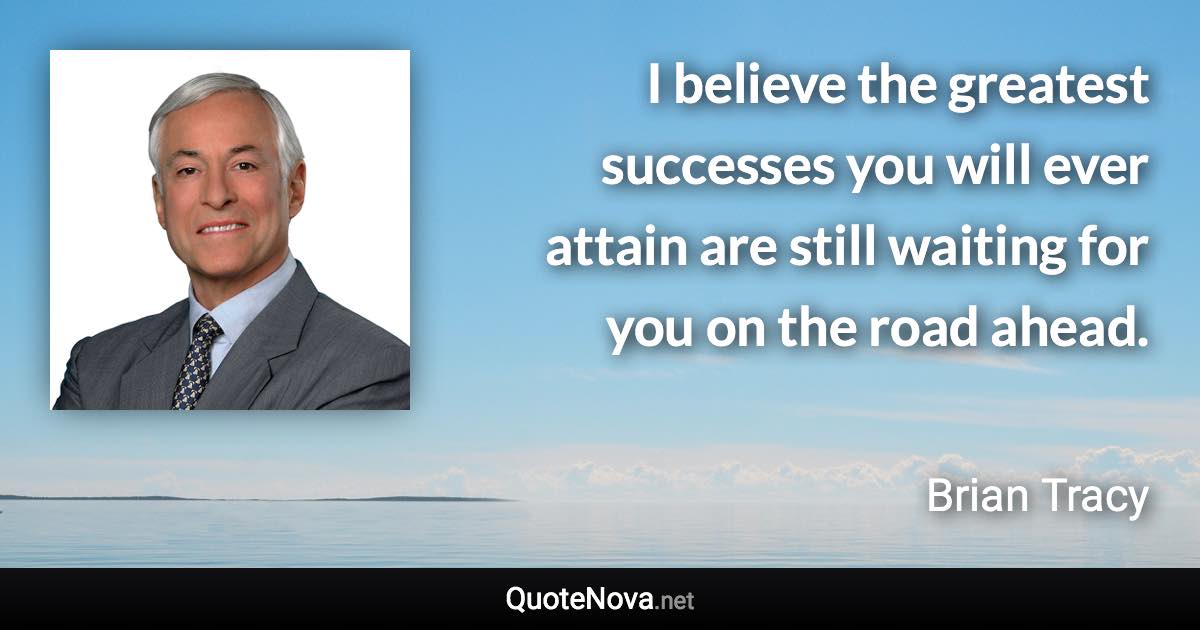 I believe the greatest successes you will ever attain are still waiting for you on the road ahead. - Brian Tracy quote