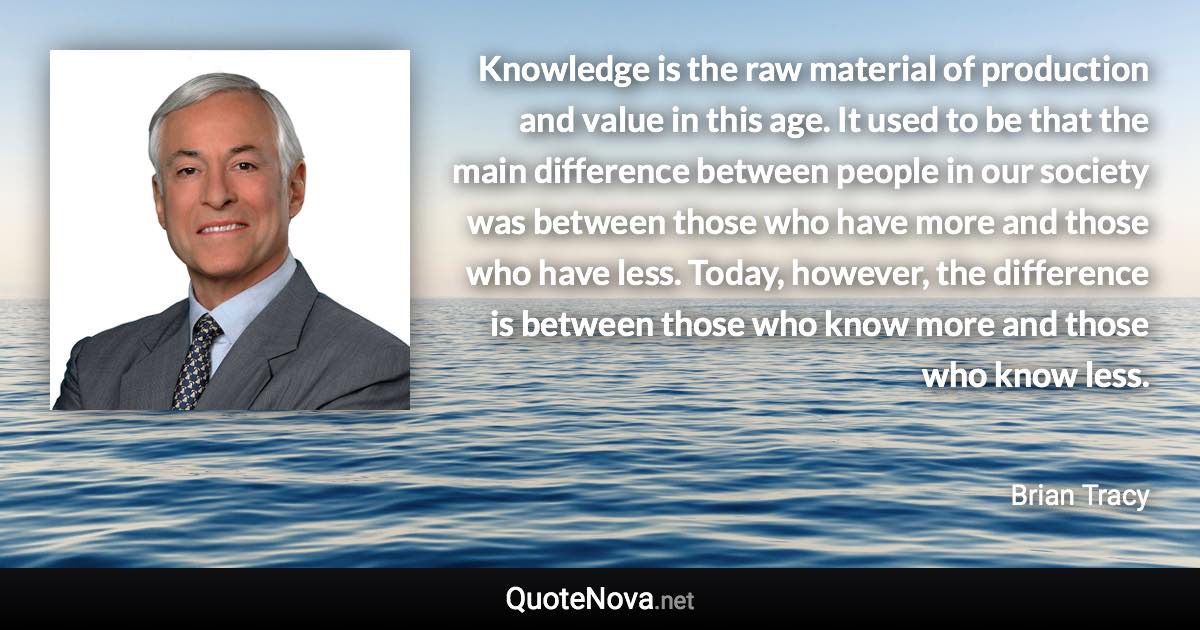 Knowledge is the raw material of production and value in this age. It used to be that the main difference between people in our society was between those who have more and those who have less. Today, however, the difference is between those who know more and those who know less. - Brian Tracy quote