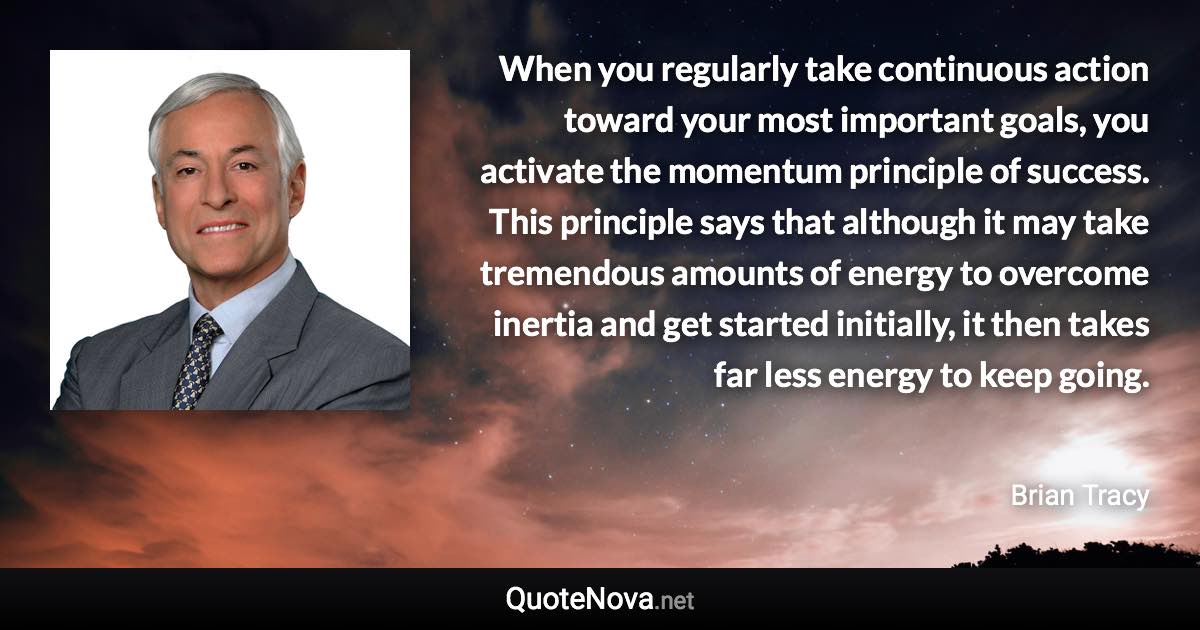 When you regularly take continuous action toward your most important goals, you activate the momentum principle of success. This principle says that although it may take tremendous amounts of energy to overcome inertia and get started initially, it then takes far less energy to keep going. - Brian Tracy quote