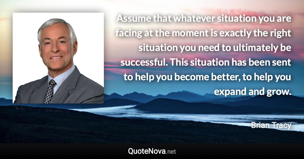 Assume that whatever situation you are facing at the moment is exactly the right situation you need to ultimately be successful. This situation has been sent to help you become better, to help you expand and grow. - Brian Tracy quote