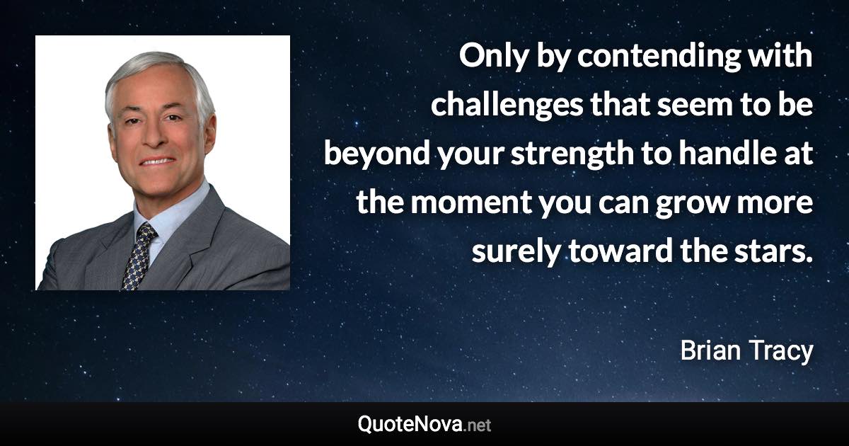 Only by contending with challenges that seem to be beyond your strength to handle at the moment you can grow more surely toward the stars. - Brian Tracy quote