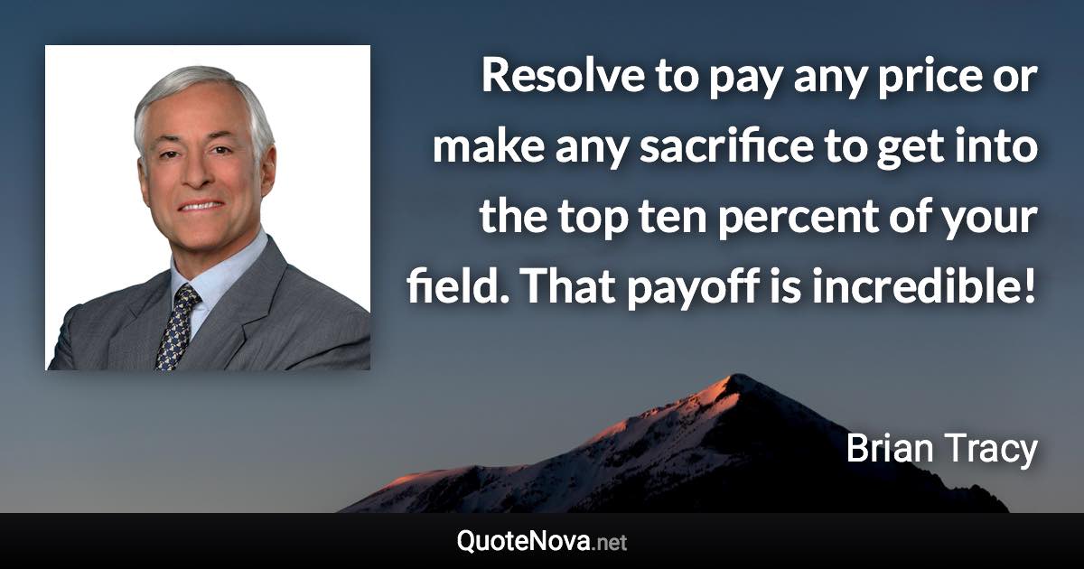 Resolve to pay any price or make any sacrifice to get into the top ten percent of your field. That payoff is incredible! - Brian Tracy quote