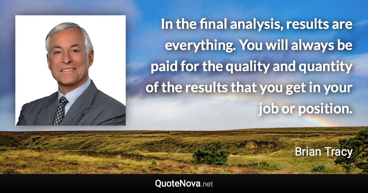 In the final analysis, results are everything. You will always be paid for the quality and quantity of the results that you get in your job or position. - Brian Tracy quote