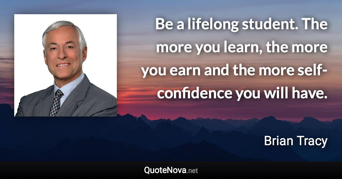 Be a lifelong student. The more you learn, the more you earn and the more self-confidence you will have. - Brian Tracy quote