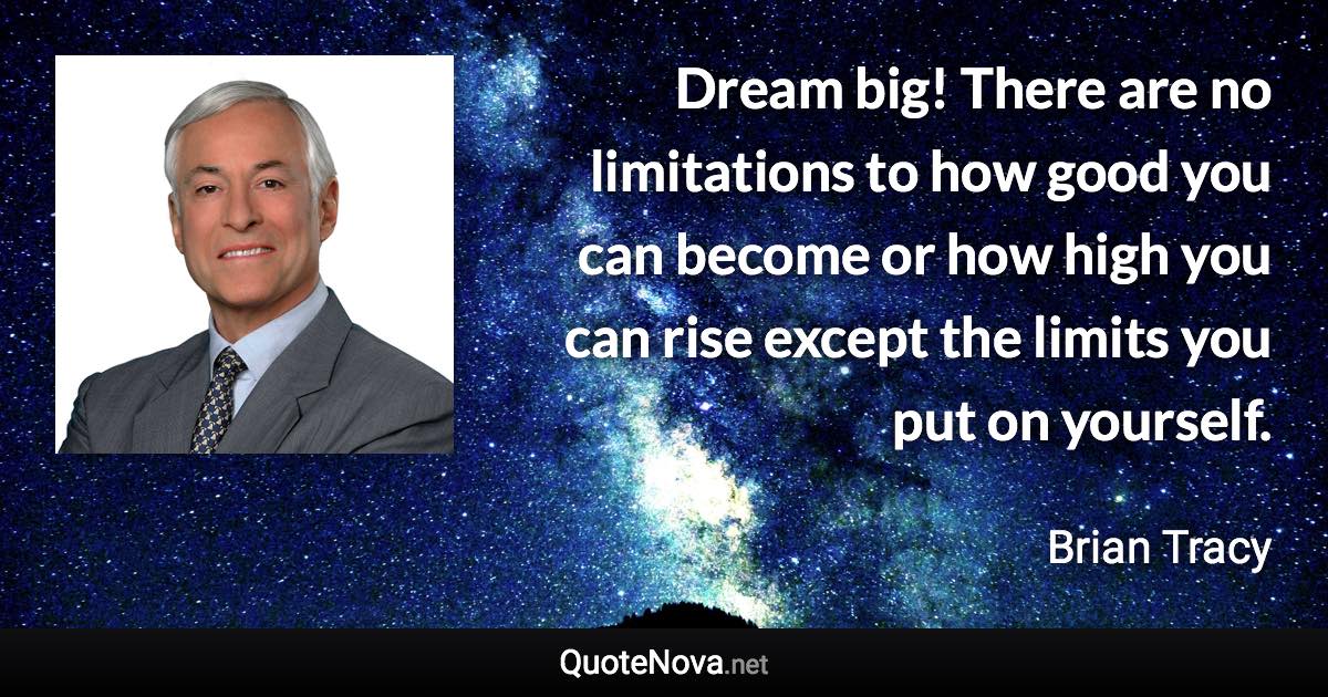 Dream big! There are no limitations to how good you can become or how high you can rise except the limits you put on yourself. - Brian Tracy quote