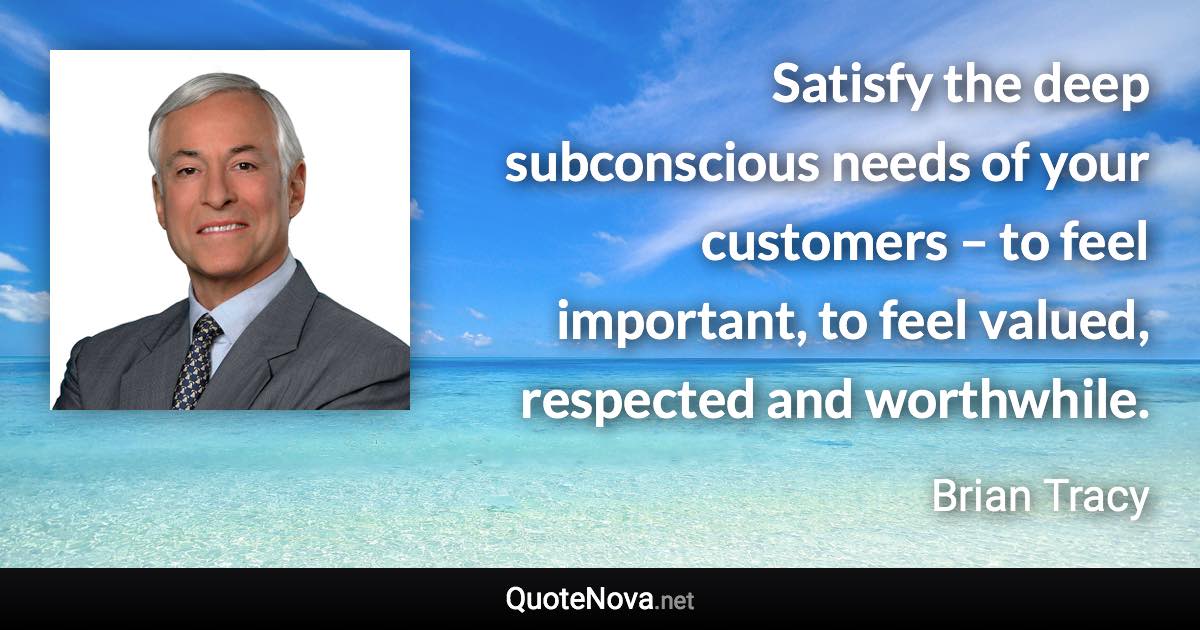 Satisfy the deep subconscious needs of your customers – to feel important, to feel valued, respected and worthwhile. - Brian Tracy quote