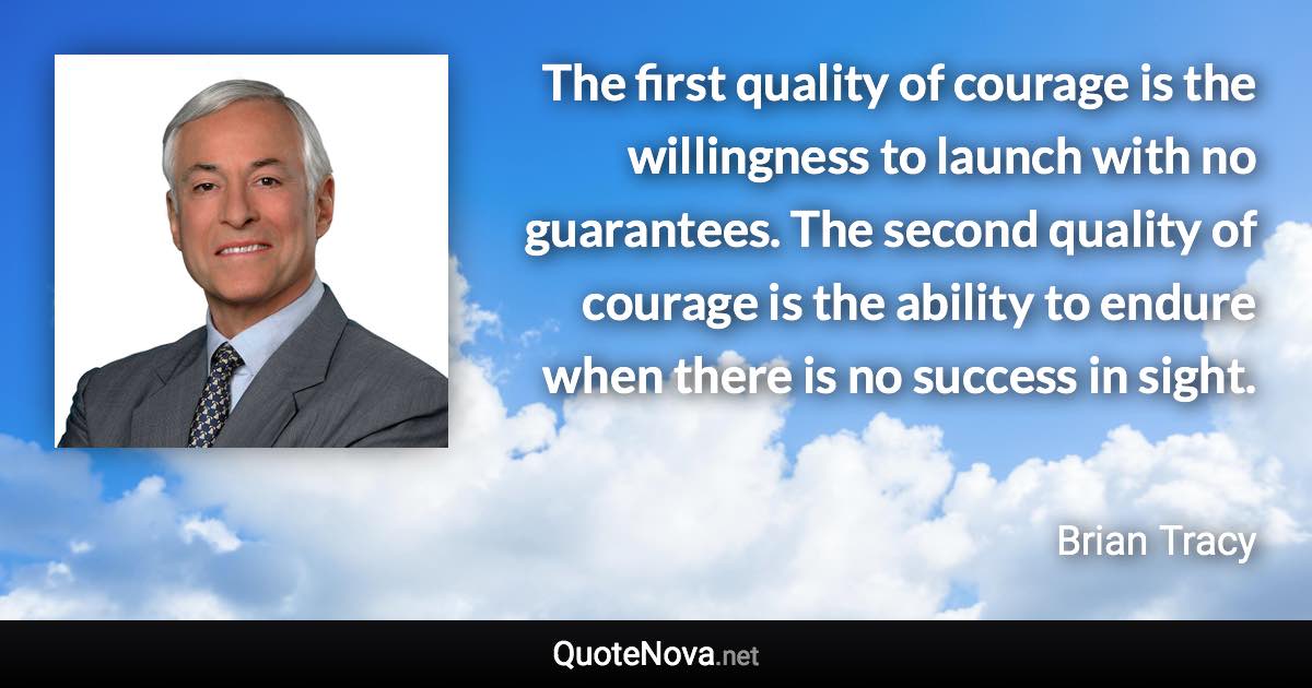 The first quality of courage is the willingness to launch with no guarantees. The second quality of courage is the ability to endure when there is no success in sight. - Brian Tracy quote