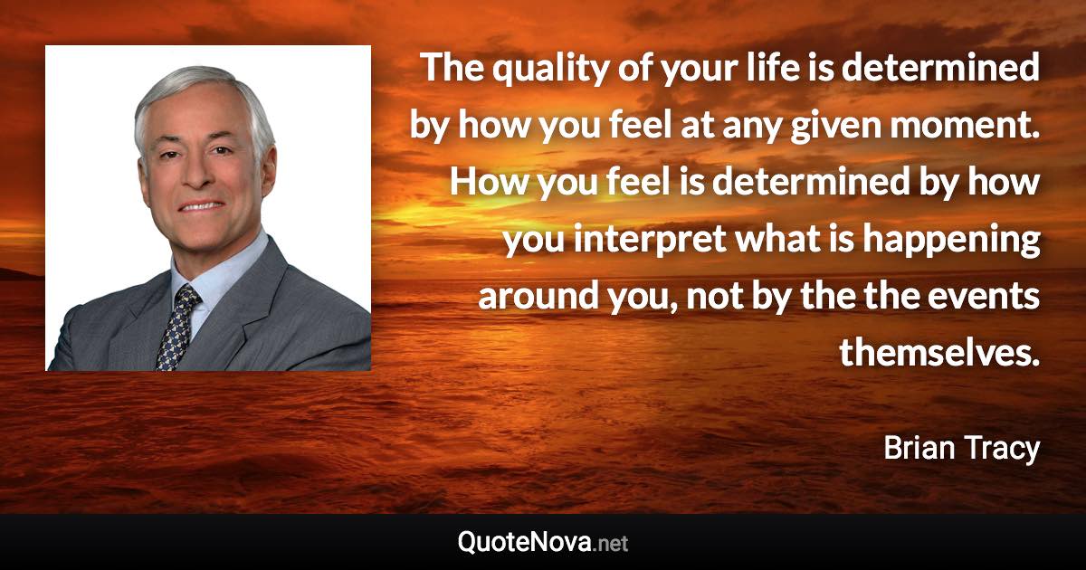 The quality of your life is determined by how you feel at any given moment. How you feel is determined by how you interpret what is happening around you, not by the the events themselves. - Brian Tracy quote