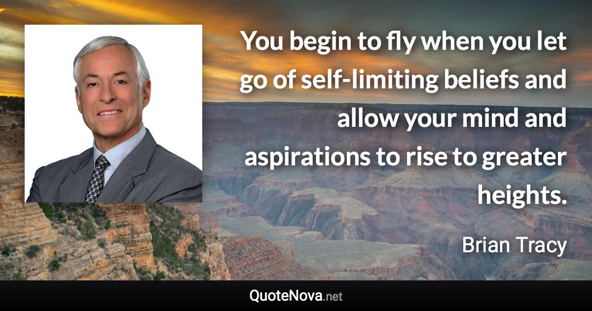 You begin to fly when you let go of self-limiting beliefs and allow your mind and aspirations to rise to greater heights. - Brian Tracy quote