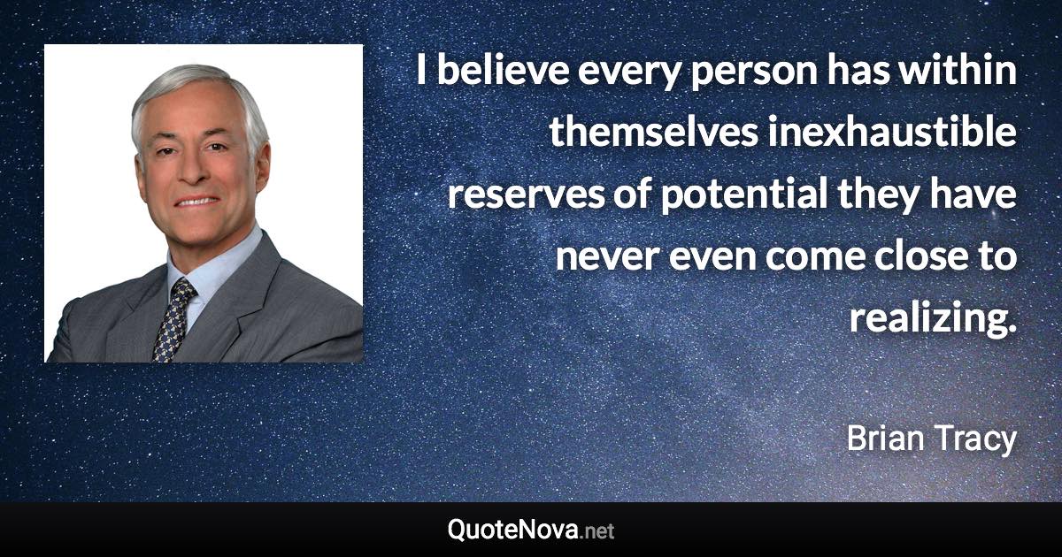 I believe every person has within themselves inexhaustible reserves of potential they have never even come close to realizing. - Brian Tracy quote