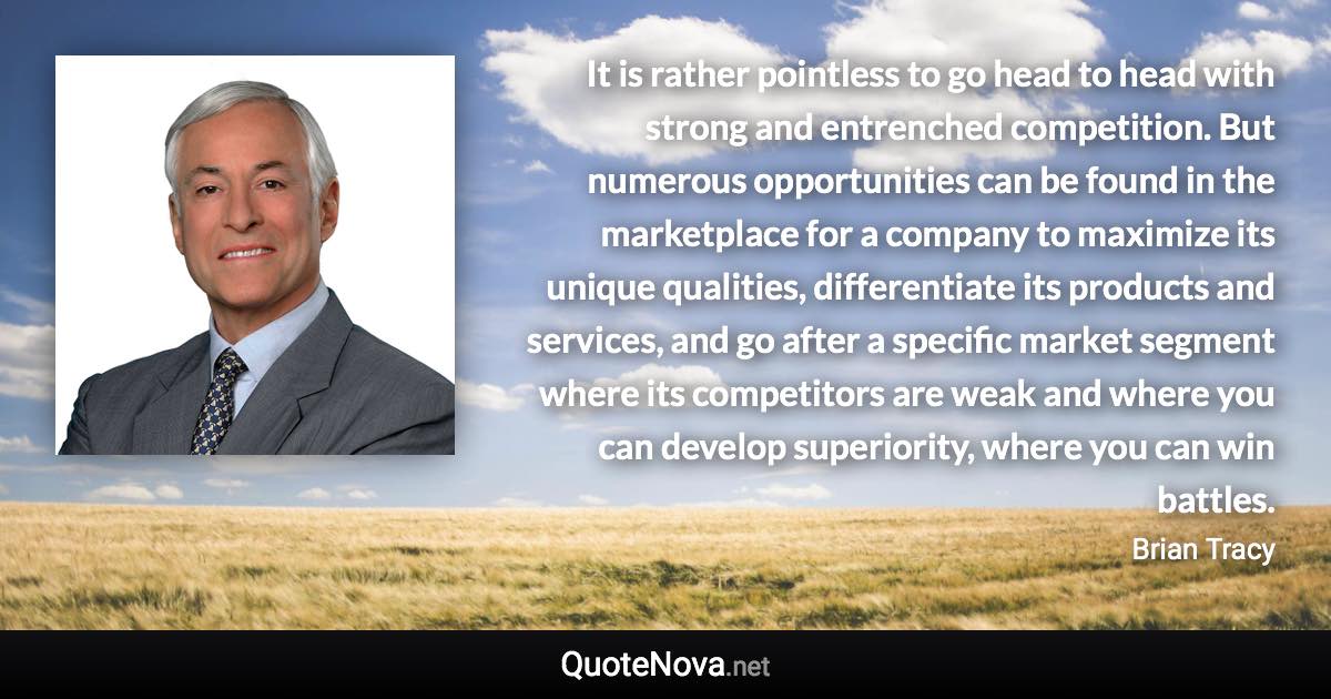 It is rather pointless to go head to head with strong and entrenched competition. But numerous opportunities can be found in the marketplace for a company to maximize its unique qualities, differentiate its products and services, and go after a specific market segment where its competitors are weak and where you can develop superiority, where you can win battles. - Brian Tracy quote