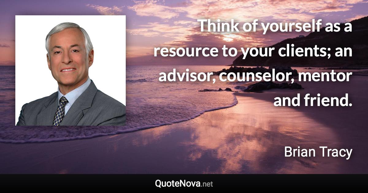 Think of yourself as a resource to your clients; an advisor, counselor, mentor and friend. - Brian Tracy quote