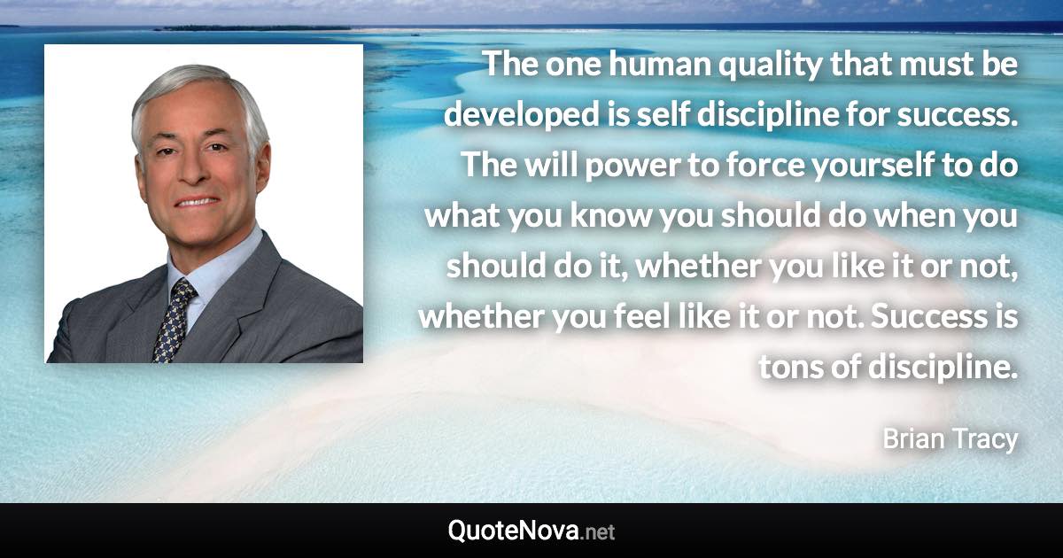 The one human quality that must be developed is self discipline for success. The will power to force yourself to do what you know you should do when you should do it, whether you like it or not, whether you feel like it or not. Success is tons of discipline. - Brian Tracy quote