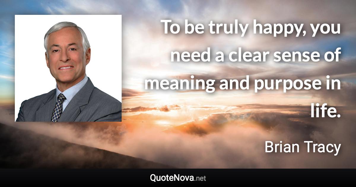 To be truly happy, you need a clear sense of meaning and purpose in life. - Brian Tracy quote