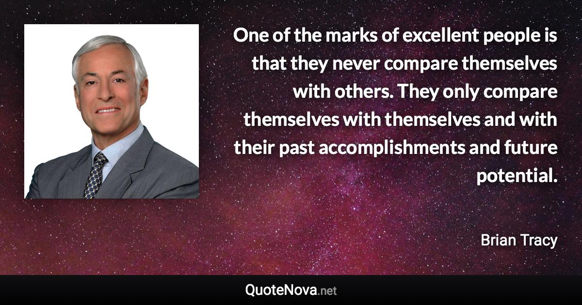 One of the marks of excellent people is that they never compare themselves with others. They only compare themselves with themselves and with their past accomplishments and future potential. - Brian Tracy quote