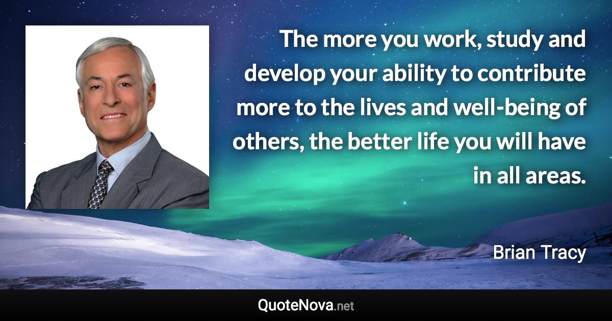 The more you work, study and develop your ability to contribute more to the lives and well-being of others, the better life you will have in all areas. - Brian Tracy quote