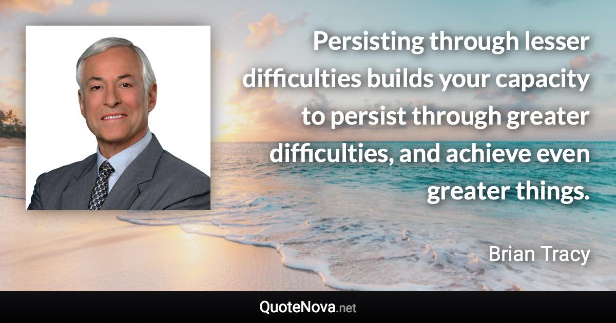 Persisting through lesser difficulties builds your capacity to persist through greater difficulties, and achieve even greater things. - Brian Tracy quote