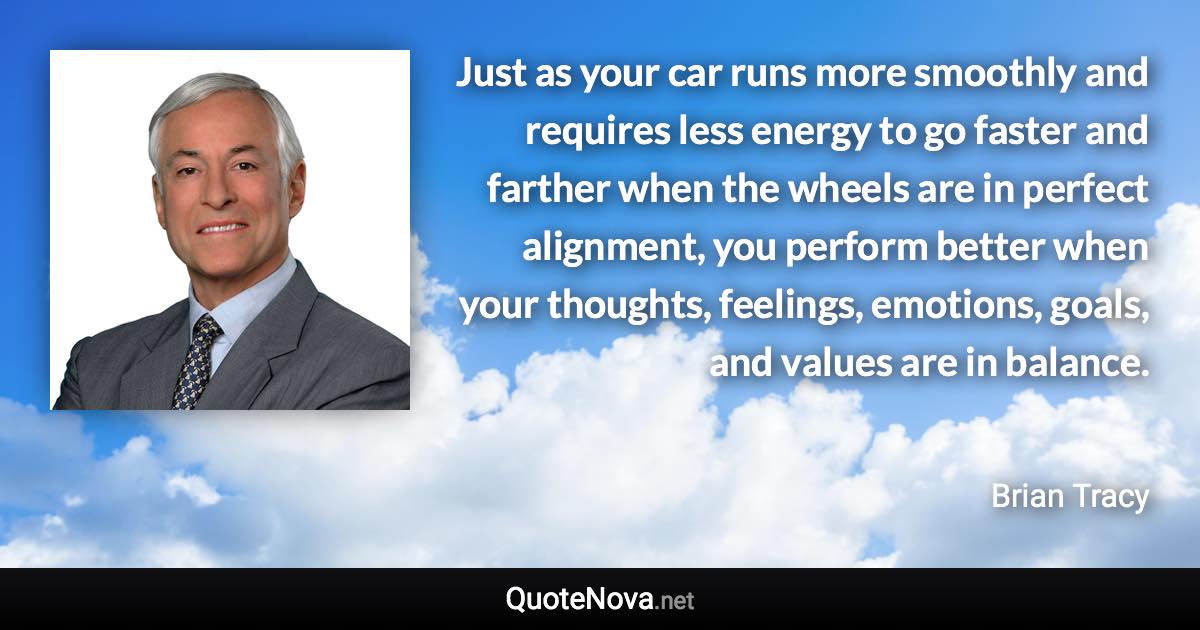 Just as your car runs more smoothly and requires less energy to go faster and farther when the wheels are in perfect alignment, you perform better when your thoughts, feelings, emotions, goals, and values are in balance. - Brian Tracy quote