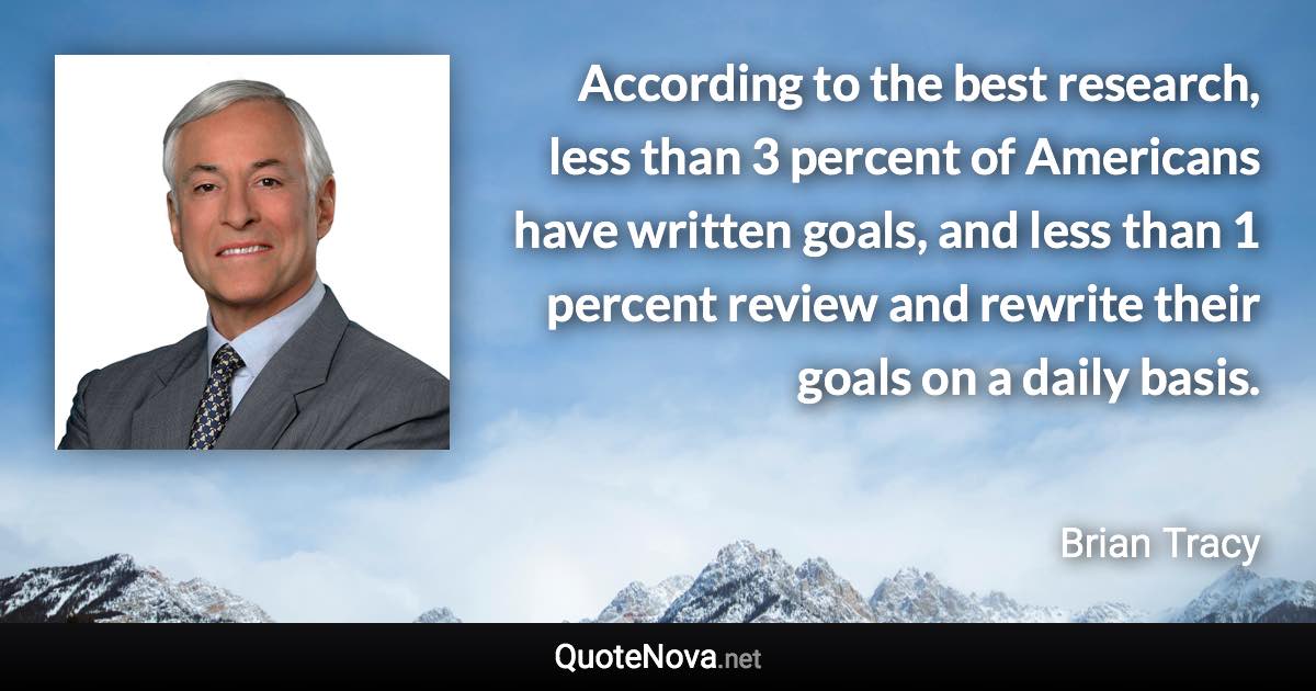 According to the best research, less than 3 percent of Americans have written goals, and less than 1 percent review and rewrite their goals on a daily basis. - Brian Tracy quote