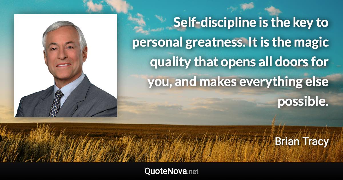 Self-discipline is the key to personal greatness. It is the magic quality that opens all doors for you, and makes everything else possible. - Brian Tracy quote