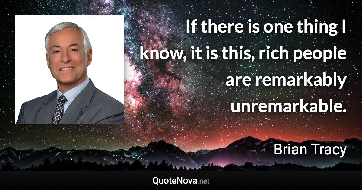 If there is one thing I know, it is this, rich people are remarkably unremarkable. - Brian Tracy quote