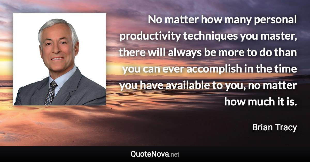 No matter how many personal productivity techniques you master, there will always be more to do than you can ever accomplish in the time you have available to you, no matter how much it is. - Brian Tracy quote