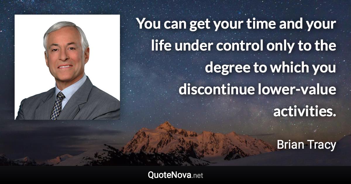 You can get your time and your life under control only to the degree to which you discontinue lower-value activities. - Brian Tracy quote