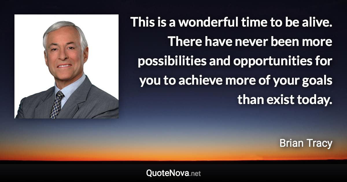 This is a wonderful time to be alive. There have never been more possibilities and opportunities for you to achieve more of your goals than exist today. - Brian Tracy quote