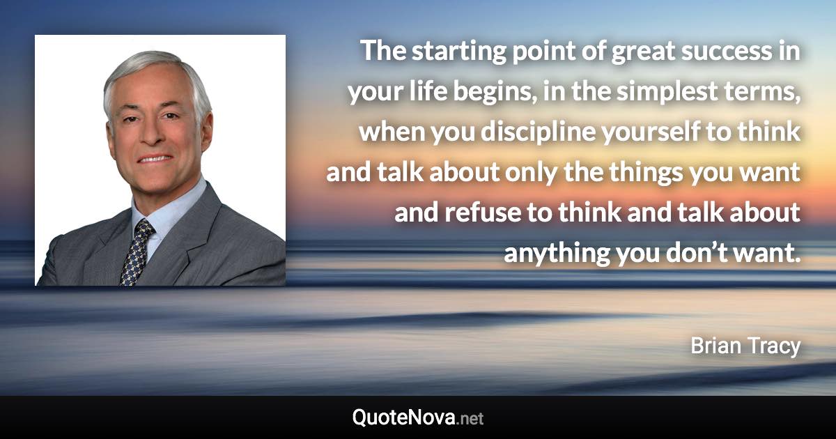 The starting point of great success in your life begins, in the simplest terms, when you discipline yourself to think and talk about only the things you want and refuse to think and talk about anything you don’t want. - Brian Tracy quote