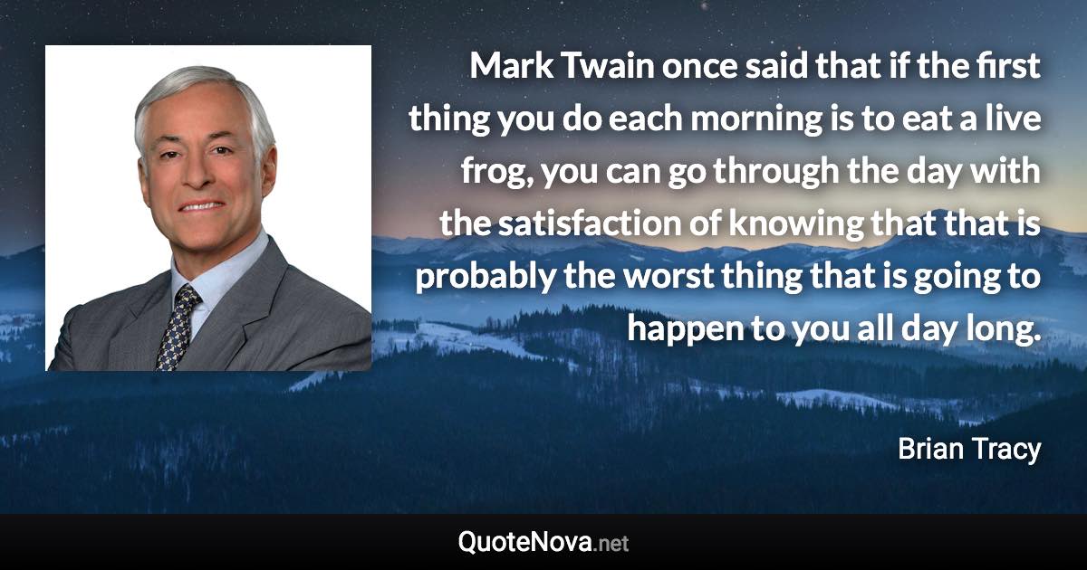 Mark Twain once said that if the first thing you do each morning is to eat a live frog, you can go through the day with the satisfaction of knowing that that is probably the worst thing that is going to happen to you all day long. - Brian Tracy quote
