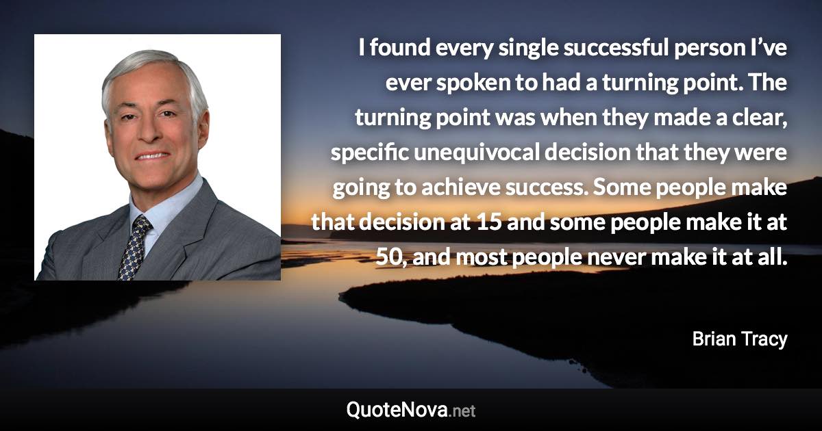 I found every single successful person I’ve ever spoken to had a turning point. The turning point was when they made a clear, specific unequivocal decision that they were going to achieve success. Some people make that decision at 15 and some people make it at 50, and most people never make it at all. - Brian Tracy quote