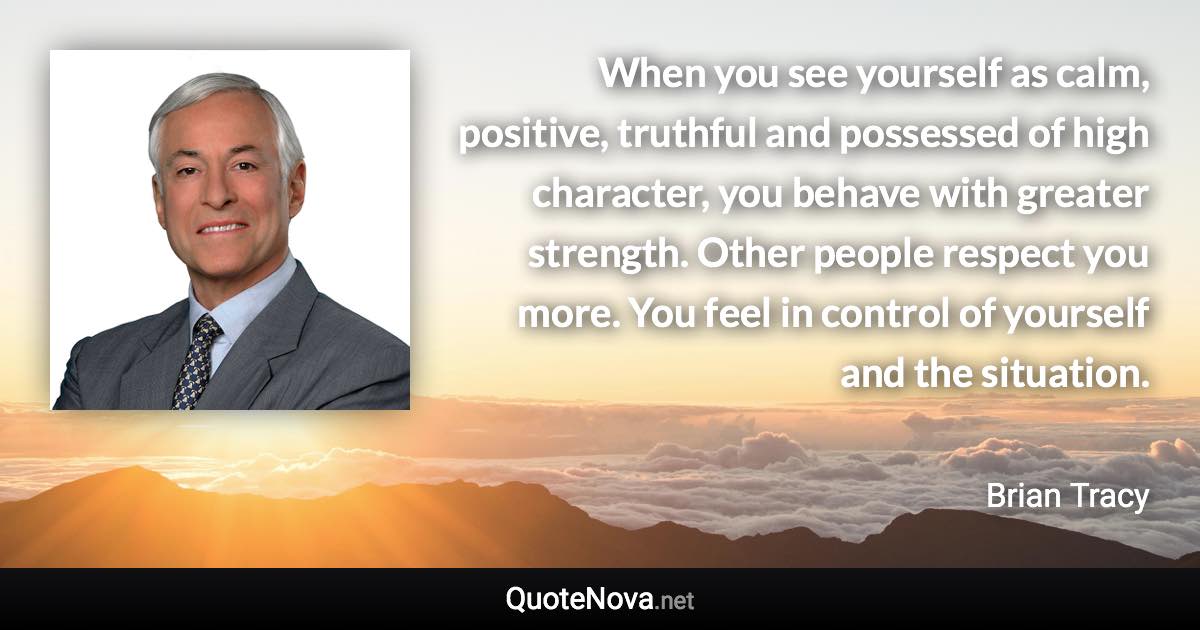 When you see yourself as calm, positive, truthful and possessed of high character, you behave with greater strength. Other people respect you more. You feel in control of yourself and the situation. - Brian Tracy quote