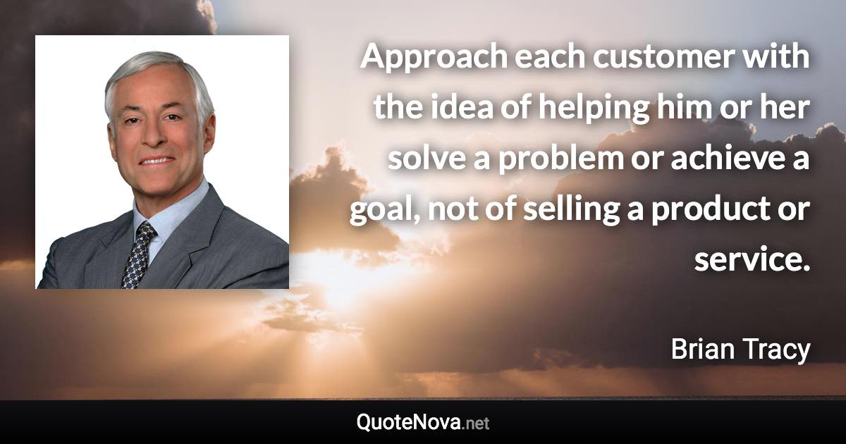 Approach each customer with the idea of helping him or her solve a problem or achieve a goal, not of selling a product or service. - Brian Tracy quote