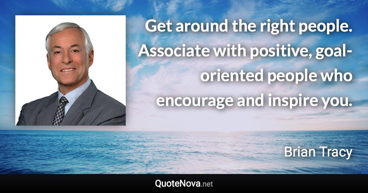 Get around the right people. Associate with positive, goal-oriented people who encourage and inspire you. - Brian Tracy quote