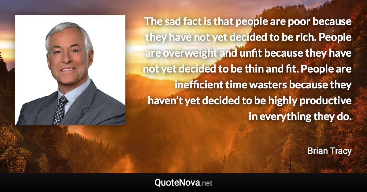 The sad fact is that people are poor because they have not yet decided to be rich. People are overweight and unfit because they have not yet decided to be thin and fit. People are inefficient time wasters because they haven’t yet decided to be highly productive in everything they do. - Brian Tracy quote