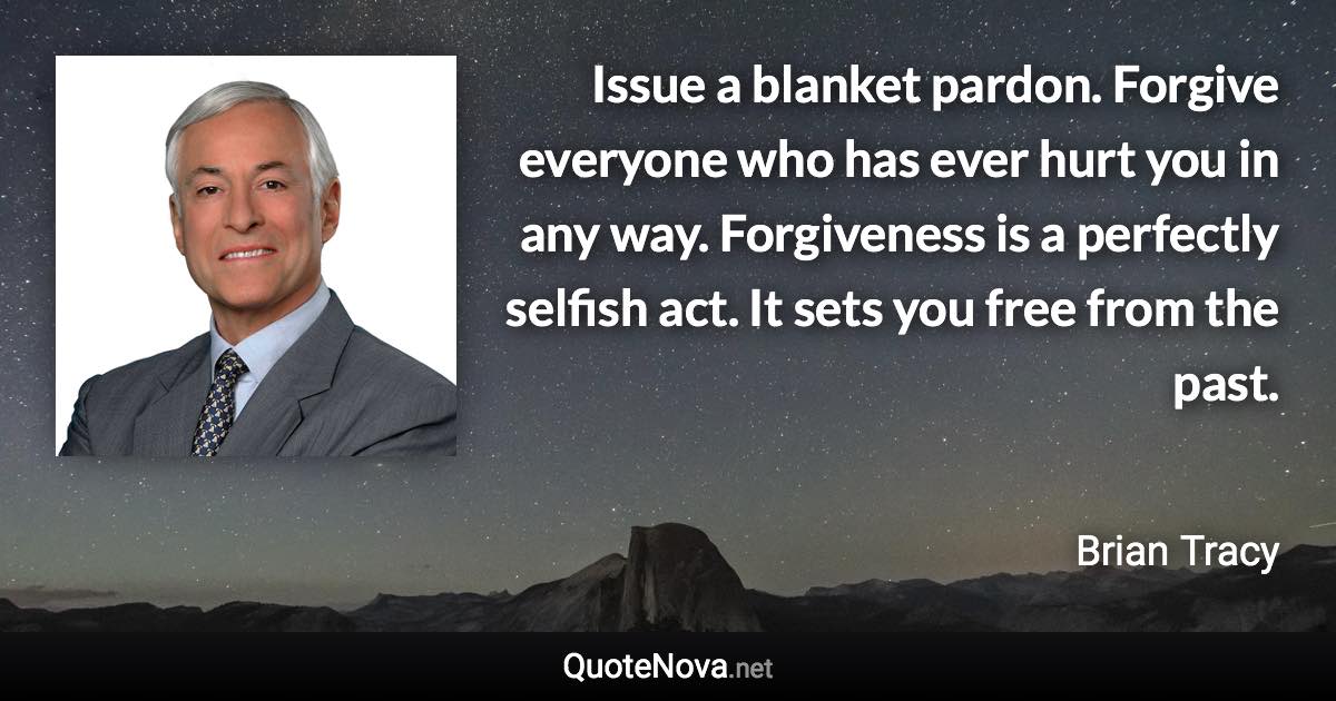 Issue a blanket pardon. Forgive everyone who has ever hurt you in any way. Forgiveness is a perfectly selfish act. It sets you free from the past. - Brian Tracy quote