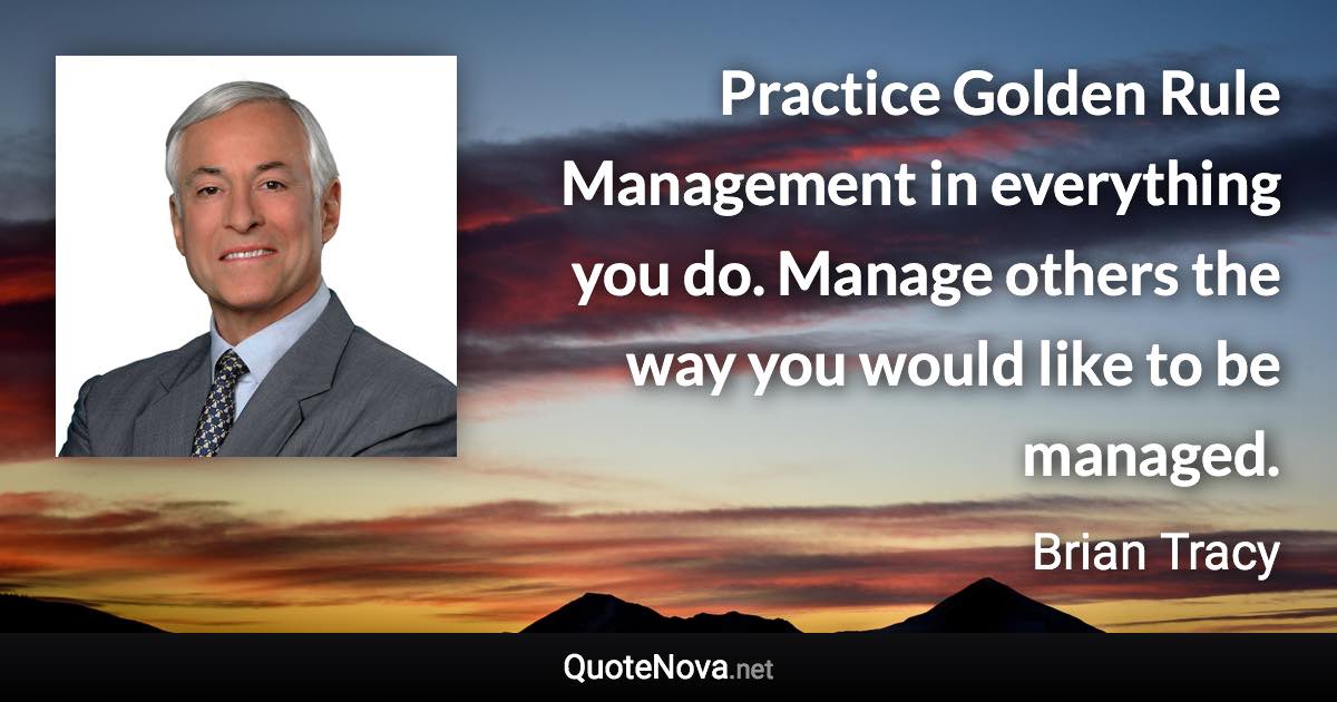 Practice Golden Rule Management in everything you do. Manage others the way you would like to be managed. - Brian Tracy quote