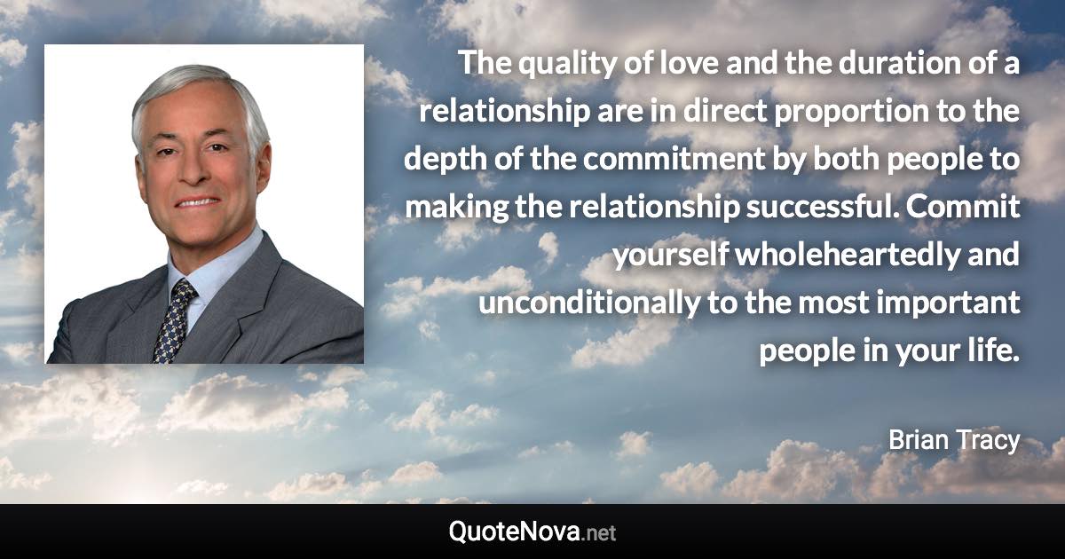 The quality of love and the duration of a relationship are in direct proportion to the depth of the commitment by both people to making the relationship successful. Commit yourself wholeheartedly and unconditionally to the most important people in your life. - Brian Tracy quote