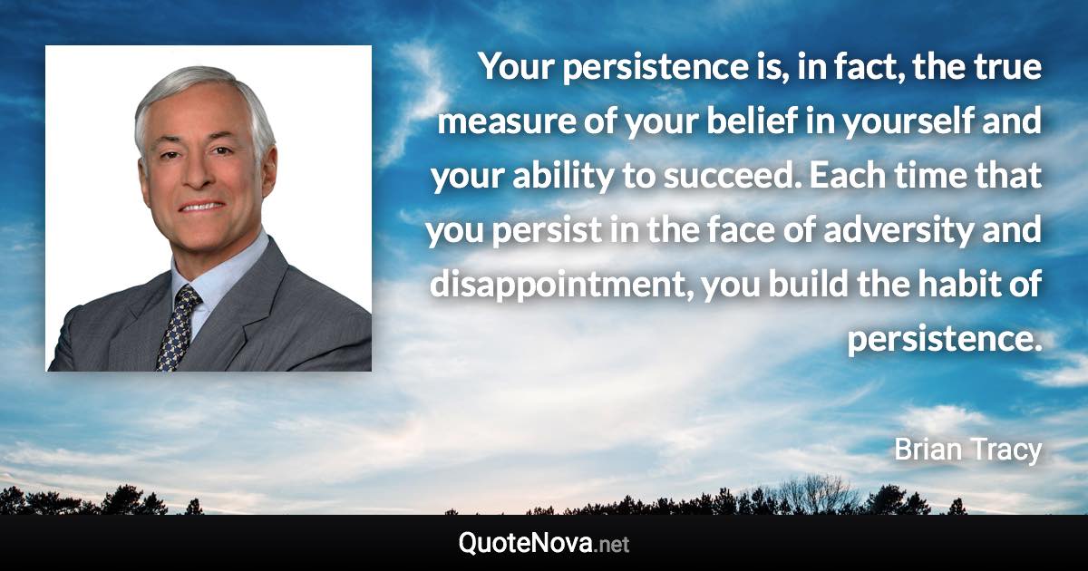 Your persistence is, in fact, the true measure of your belief in yourself and your ability to succeed. Each time that you persist in the face of adversity and disappointment, you build the habit of persistence. - Brian Tracy quote