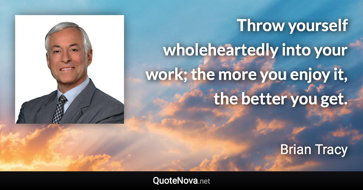 Throw yourself wholeheartedly into your work; the more you enjoy it, the better you get. - Brian Tracy quote