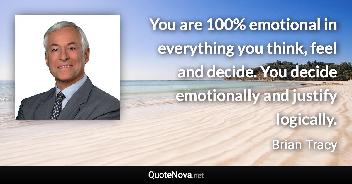 You are 100% emotional in everything you think, feel and decide. You decide emotionally and justify logically. - Brian Tracy quote