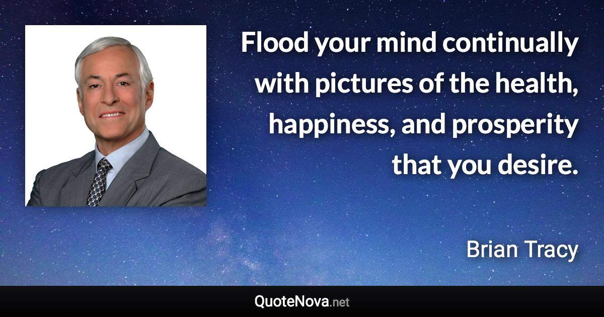 Flood your mind continually with pictures of the health, happiness, and prosperity that you desire. - Brian Tracy quote