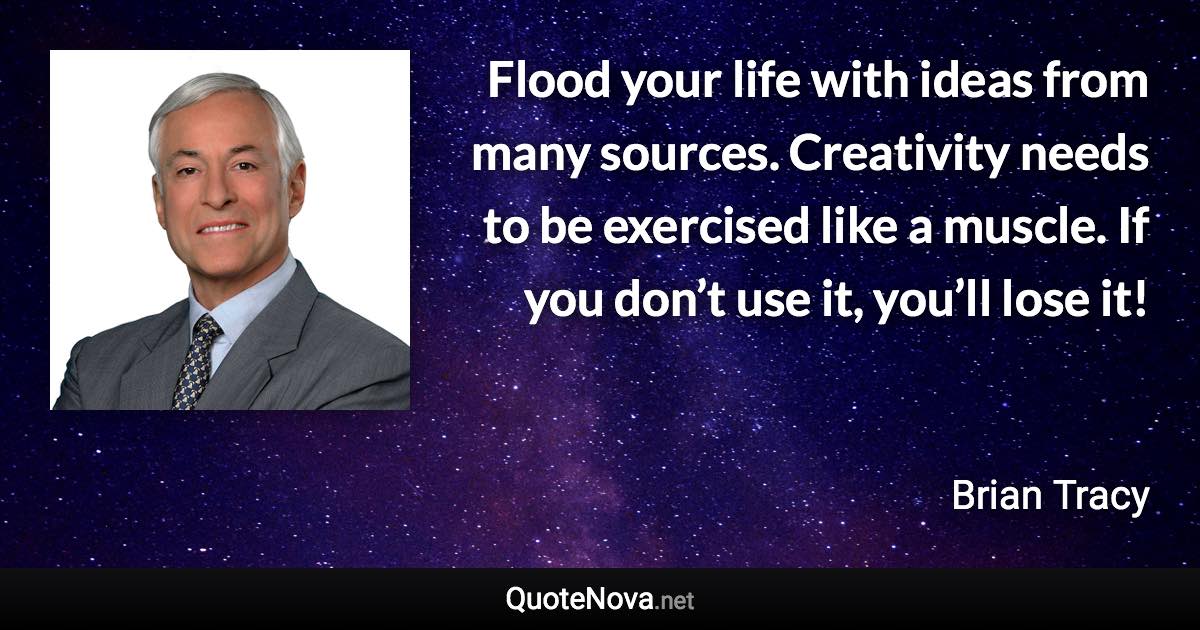 Flood your life with ideas from many sources. Creativity needs to be exercised like a muscle. If you don’t use it, you’ll lose it! - Brian Tracy quote