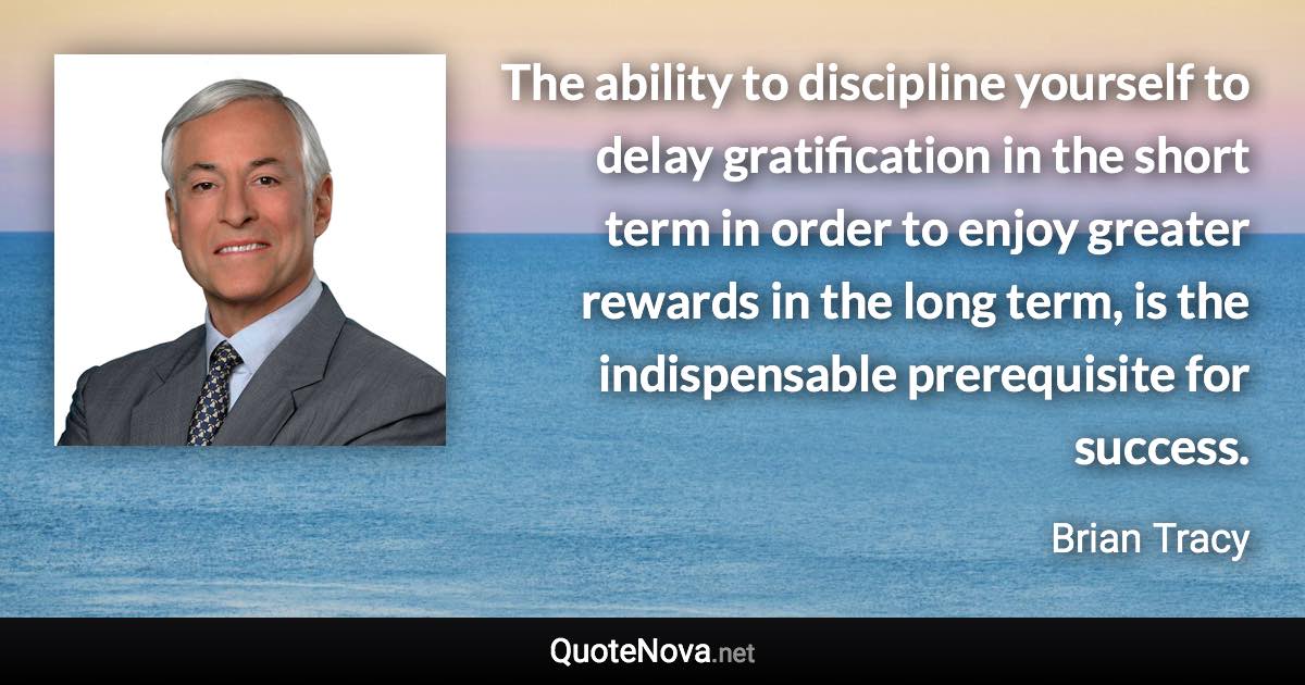 The ability to discipline yourself to delay gratification in the short term in order to enjoy greater rewards in the long term, is the indispensable prerequisite for success. - Brian Tracy quote