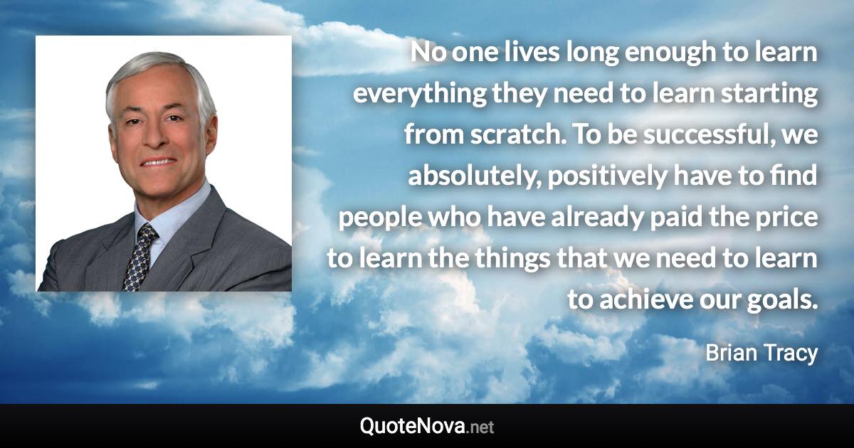 No one lives long enough to learn everything they need to learn starting from scratch. To be successful, we absolutely, positively have to find people who have already paid the price to learn the things that we need to learn to achieve our goals. - Brian Tracy quote